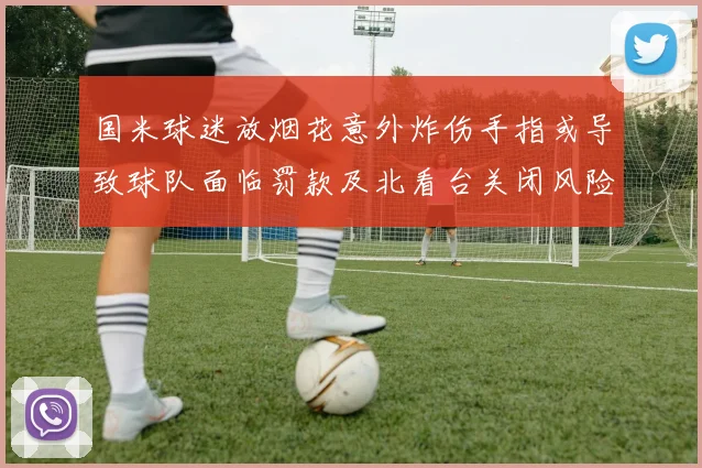 国米球迷放烟花意外炸伤手指或导致球队面临罚款及北看台关闭风险