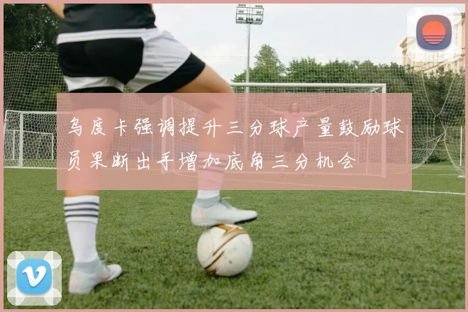 乌度卡强调提升三分球产量鼓励球员果断出手增加底角三分机会