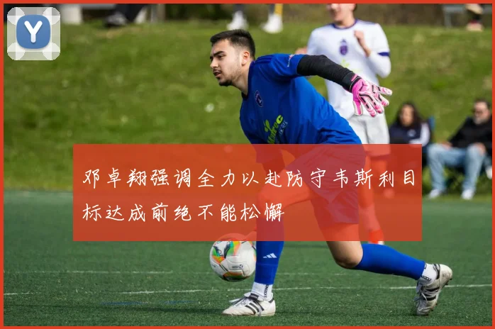 邓卓翔强调全力以赴防守韦斯利目标达成前绝不能松懈