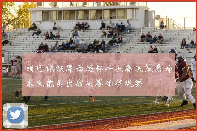 姆巴佩缺席西超杯半决赛决策悬而未决能否出战决赛尚待观察