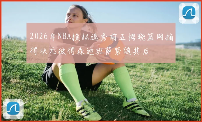 2026年NBA模拟选秀前五揭晓篮网摘得状元彼得森迪班萨紧随其后