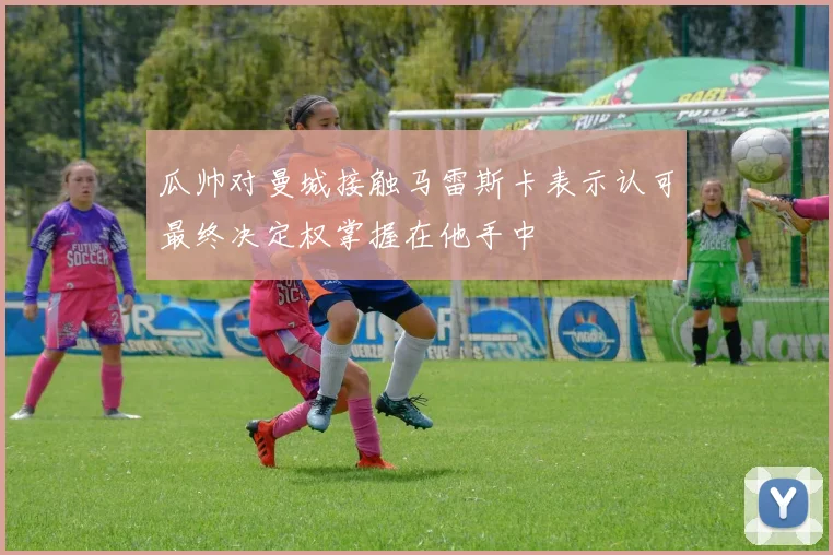 瓜帅对曼城接触马雷斯卡表示认可最终决定权掌握在他手中