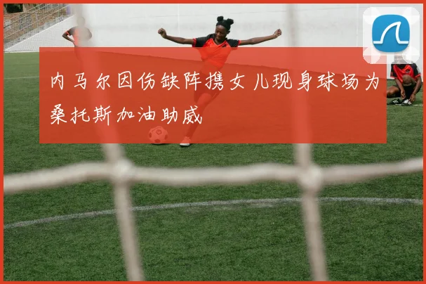 内马尔因伤缺阵携女儿现身球场为桑托斯加油助威