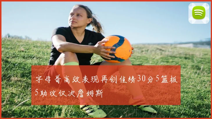 字母哥高效表现再创佳绩30分5篮板5助攻仅次詹姆斯