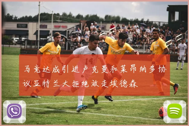 马竞达成引进卢克曼和莱昂纳多协议亚特兰大拒绝放走埃德森