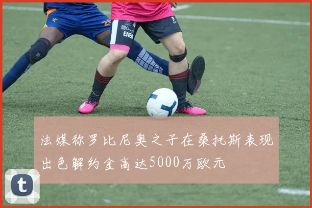 法媒称罗比尼奥之子在桑托斯表现出色解约金高达5000万欧元