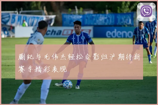 蒯纪与毛伟杰轻松合影归沪期待新赛季精彩表现