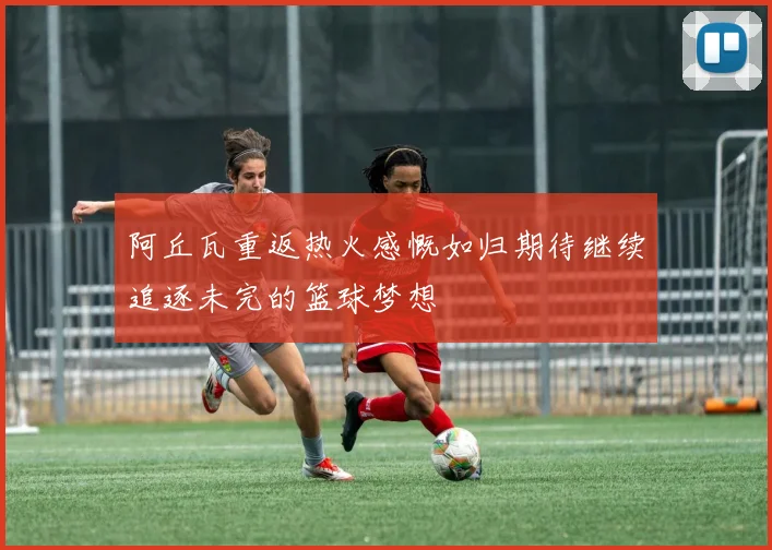 阿丘瓦重返热火感慨如归期待继续追逐未完的篮球梦想
