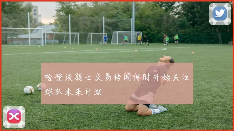 哈登谈骑士交易传闻何时开始关注球队未来计划