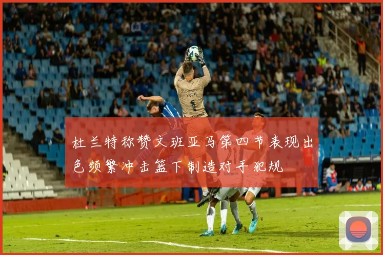 杜兰特称赞文班亚马第四节表现出色频繁冲击篮下制造对手犯规