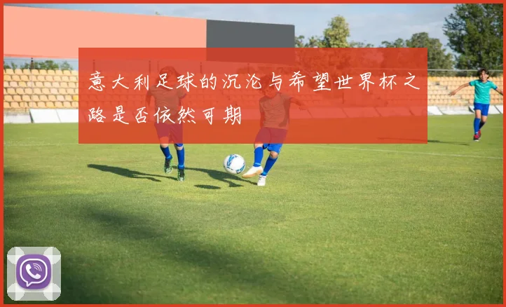 意大利足球的沉沦与希望世界杯之路是否依然可期