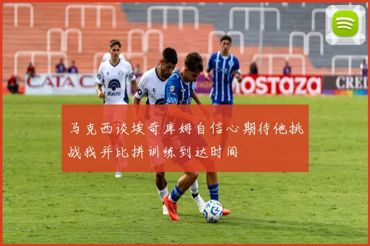 马克西谈埃奇库姆自信心期待他挑战我并比拼训练到达时间