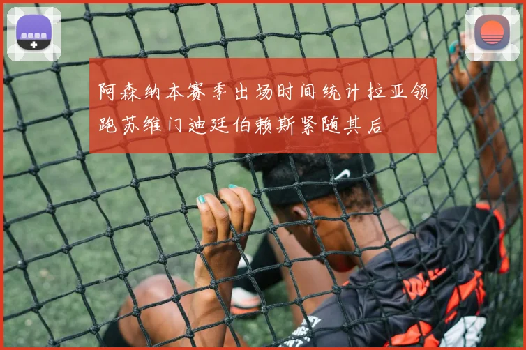 阿森纳本赛季出场时间统计拉亚领跑苏维门迪廷伯赖斯紧随其后