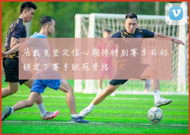 范戴克坚定信心期待特别赛季目标锁定下赛季欧冠资格