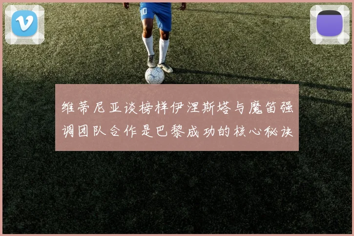 维蒂尼亚谈榜样伊涅斯塔与魔笛强调团队合作是巴黎成功的核心秘诀