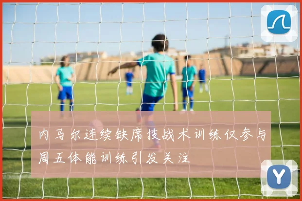 内马尔连续缺席技战术训练仅参与周五体能训练引发关注