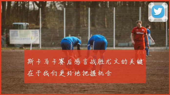 斯卡马卡赛后感言战胜尤文的关键在于我们更好地把握机会