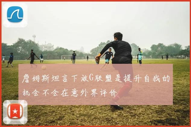 詹姆斯坦言下放G联盟是提升自我的机会不会在意外界评价
