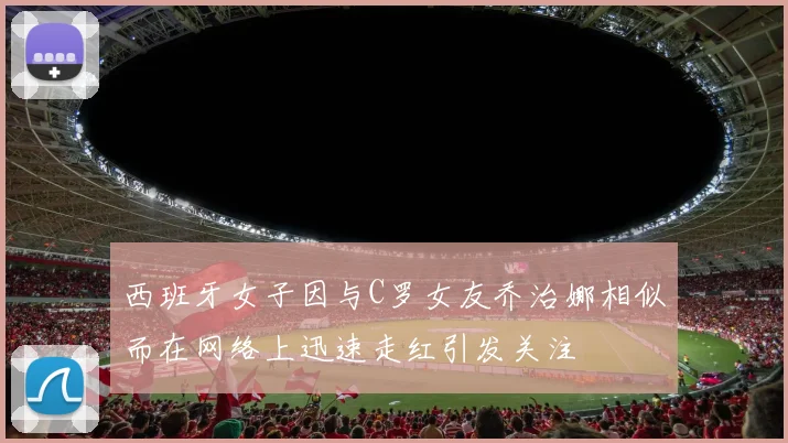 西班牙女子因与C罗女友乔治娜相似而在网络上迅速走红引发关注