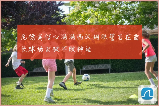 厄德高信心满满西汉姆联誓言在酋长球场打破不败神话