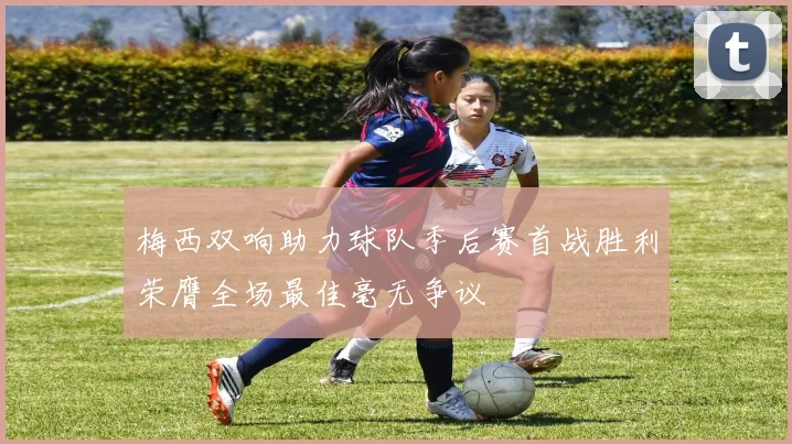 梅西双响助力球队季后赛首战胜利荣膺全场最佳毫无争议