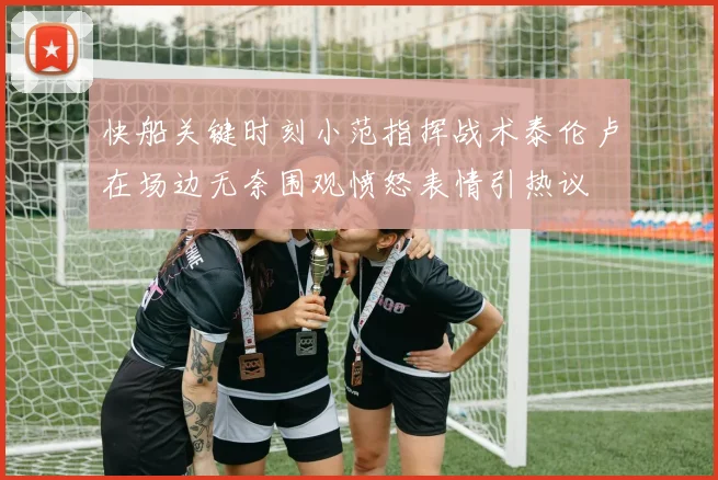 快船关键时刻小范指挥战术泰伦卢在场边无奈围观愤怒表情引热议