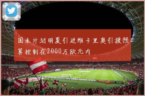 国米计划明夏引进维卡里奥引援预算控制在2000万欧元内