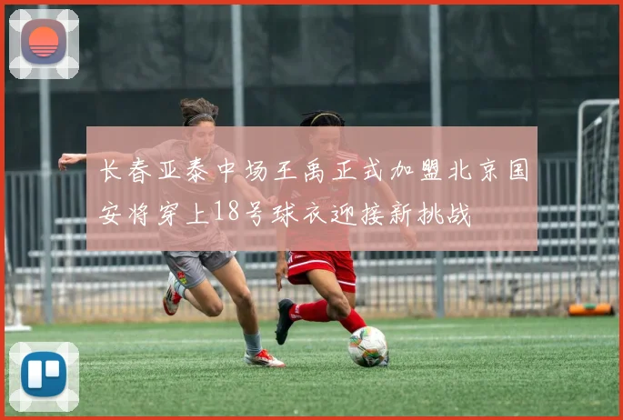 长春亚泰中场王禹正式加盟北京国安将穿上18号球衣迎接新挑战