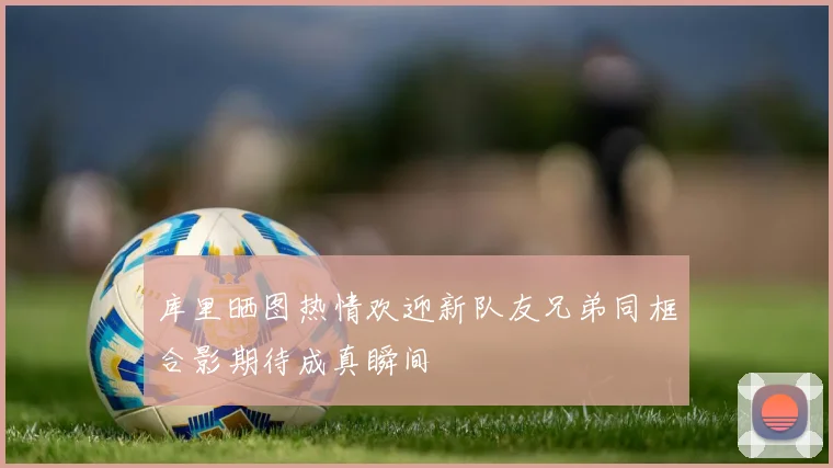 库里晒图热情欢迎新队友兄弟同框合影期待成真瞬间