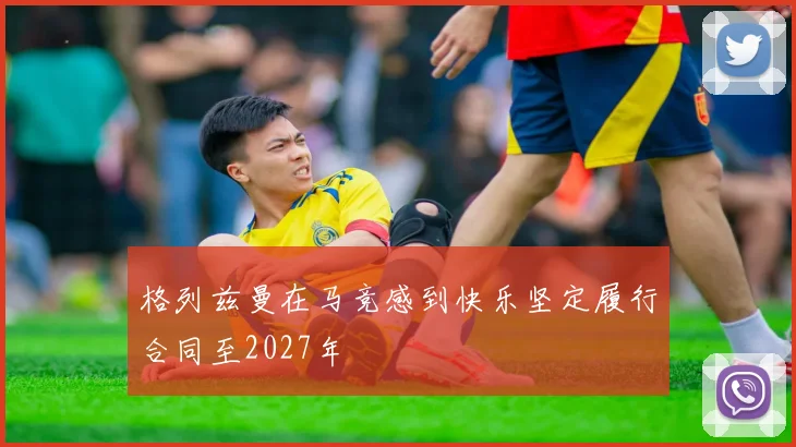 格列兹曼在马竞感到快乐坚定履行合同至2027年