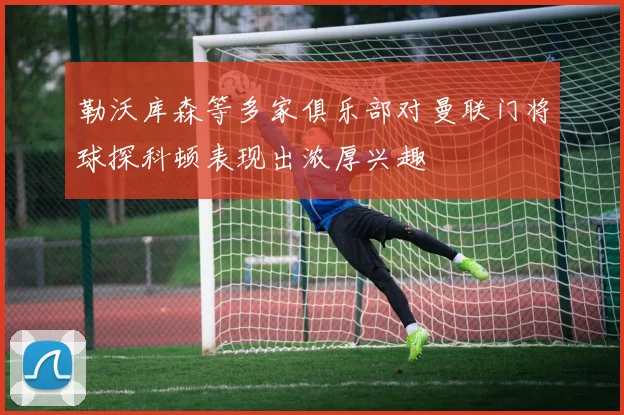 勒沃库森等多家俱乐部对曼联门将球探科顿表现出浓厚兴趣