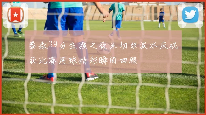 泰森39分生涯之夜米切尔泼水庆祝获比赛用球精彩瞬间回顾