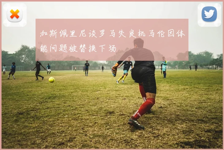 加斯佩里尼谈罗马失良机马伦因体能问题被替换下场