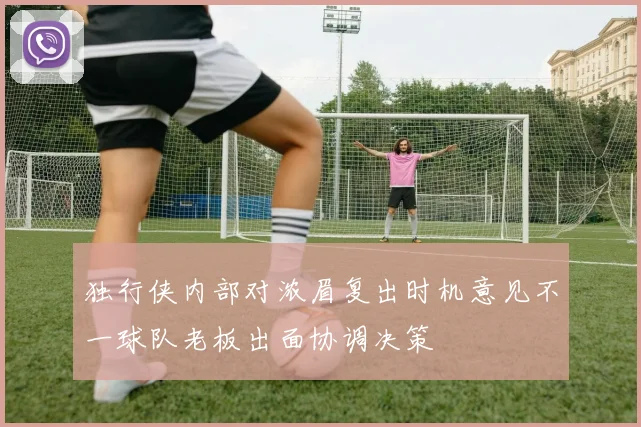 独行侠内部对浓眉复出时机意见不一球队老板出面协调决策