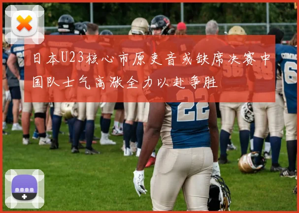 日本U23核心市原吏音或缺席决赛中国队士气高涨全力以赴争胜