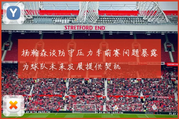 杨瀚森谈防守压力季前赛问题暴露为球队未来发展提供契机