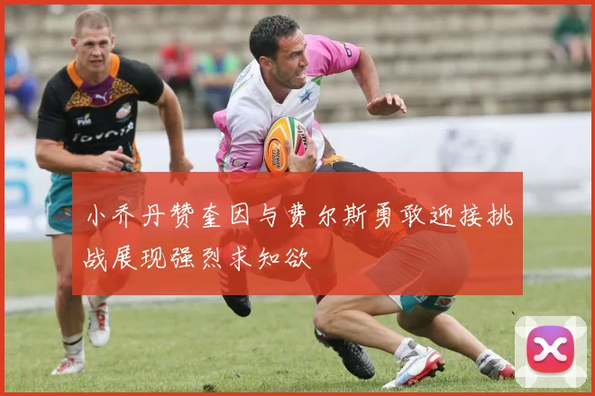小乔丹赞奎因与费尔斯勇敢迎接挑战展现强烈求知欲