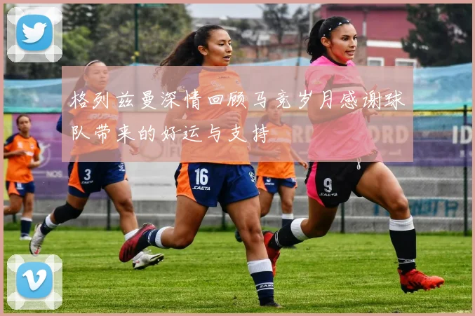 格列兹曼深情回顾马竞岁月感谢球队带来的好运与支持